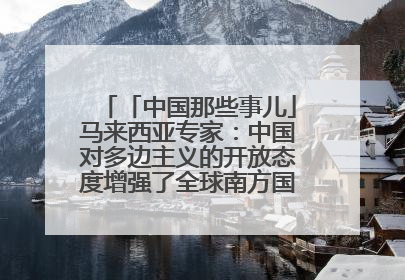 「中国那些事儿」马来西亚专家：中国对多边主义的开放态度增强了全球南方国家的力量