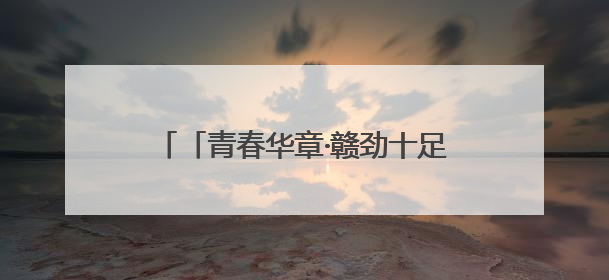 「青春华章·赣劲十足」让青春在传承红色基因的征途中熠熠闪光