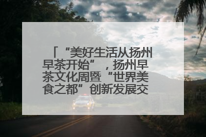 “美好生活从扬州早茶开始”，扬州早茶文化周暨“世界美食之都”创新发展交流活动启幕