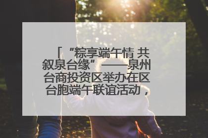 “粽享端午情 共叙泉台缘”——泉州台商投资区举办在区台胞端午联谊活动，共话同源深情