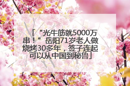 “光牛筋就5000万串！”岳阳71岁老人做烧烤30多年，签子连起可以从中国到秘鲁