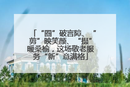 “圈”破言障、“剪”映笑颜、“摄”暖桑榆，这场敬老服务“新”意满格