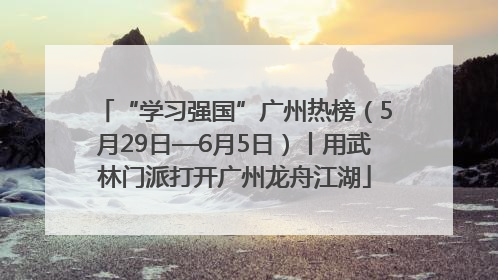 “学习强国”广州热榜（5月29日—6月5日）丨用武林门派打开广州龙舟江湖