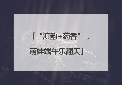 “滇韵+药香”，萌娃端午乐翻天