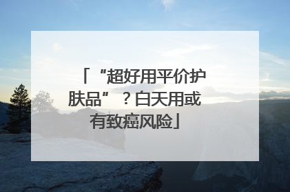 “超好用平价护肤品”？白天用或有致癌风险