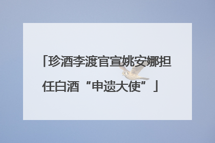 珍酒李渡官宣姚安娜担任白酒“申遗大使”