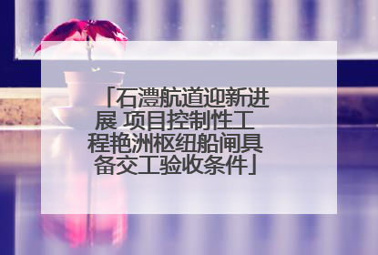 石澧航道迎新进展 项目控制性工程艳洲枢纽船闸具备交工验收条件