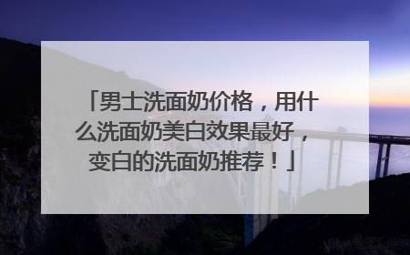 男士洗面奶价格，用什么洗面奶美白效果最好，变白的洗面奶推荐！