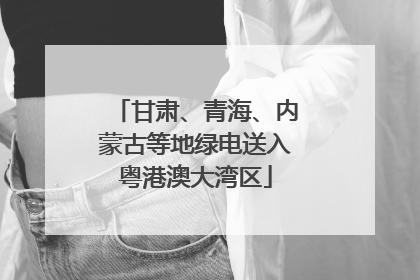 甘肃、青海、内蒙古等地绿电送入粤港澳大湾区