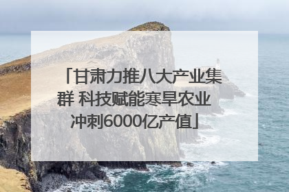 甘肃力推八大产业集群 科技赋能寒旱农业冲刺6000亿产值
