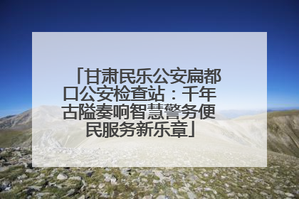 甘肃民乐公安扁都口公安检查站：千年古隘奏响智慧警务便民服务新乐章