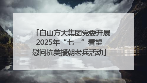 白山方大集团党委开展2025年“七一”看望慰问抗美援朝老兵活动