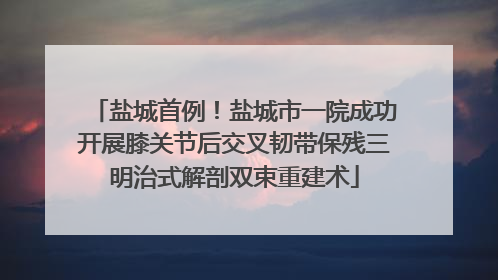 盐城首例！盐城市一院成功开展膝关节后交叉韧带保残三明治式解剖双束重建术