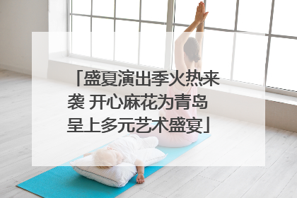 盛夏演出季火热来袭 开心麻花为青岛呈上多元艺术盛宴