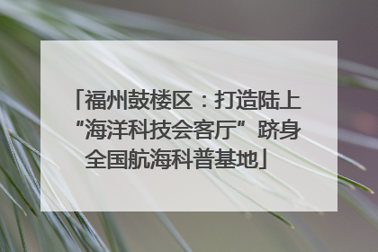 福州鼓楼区：打造陆上“海洋科技会客厅”跻身全国航海科普基地