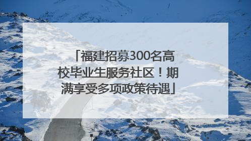 福建招募300名高校毕业生服务社区！期满享受多项政策待遇