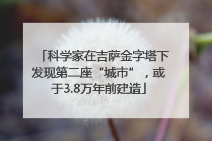 科学家在吉萨金字塔下发现第二座“城市”，或于3.8万年前建造