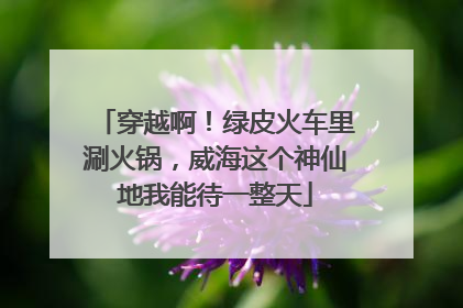 穿越啊！绿皮火车里涮火锅，威海这个神仙地我能待一整天