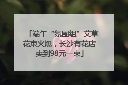 端午“氛围组”艾草花束火爆，长沙有花店卖到98元一束
