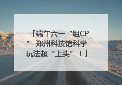 端午六一“组CP” 郑州科技馆科学玩法超“上头”！