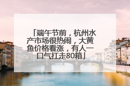 端午节前，杭州水产市场很热闹，大黄鱼价格看涨，有人一口气扛走80箱