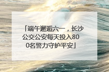 端午邂逅六一，长沙公交公安每天投入800名警力守护平安