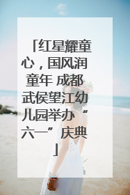 红星耀童心，国风润童年 成都武侯望江幼儿园举办“六一”庆典