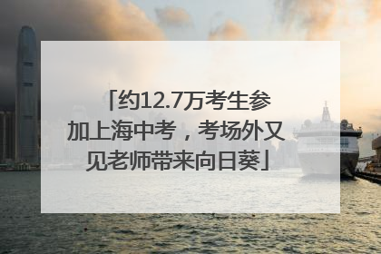 约12.7万考生参加上海中考，考场外又见老师带来向日葵