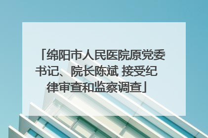 绵阳市人民医院原党委书记、院长陈斌 接受纪律审查和监察调查