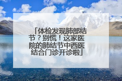 体检发现肺部结节？别慌！这家医院的肺结节中西医结合门诊开诊啦