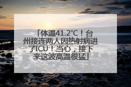 体温41.2℃！台州接连两人因热射病进了ICU！当心，接下来这波高温很猛