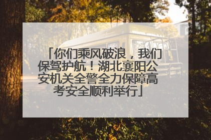 你们乘风破浪，我们保驾护航！湖北襄阳公安机关全警全力保障高考安全顺利举行