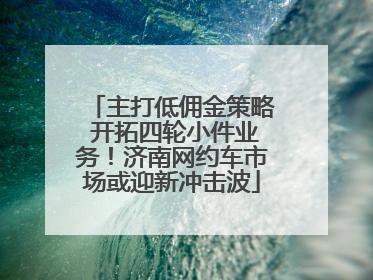 主打低佣金策略 开拓四轮小件业务！济南网约车市场或迎新冲击波
