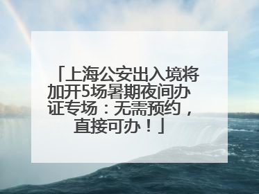 上海公安出入境将加开5场暑期夜间办证专场：无需预约，直接可办！