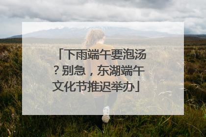 下雨端午要泡汤？别急，东湖端午文化节推迟举办