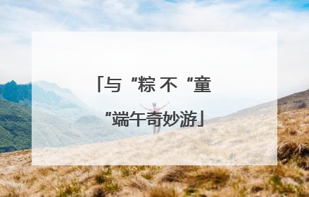 与“粽 不“童“端午奇妙游