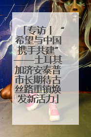 专访丨“希望与中国携手共建”——土耳其加济安泰普市长期待古丝路重镇焕发新活力