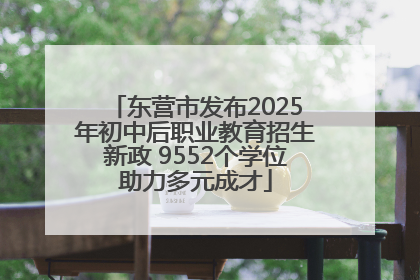 东营市发布2025年初中后职业教育招生新政 9552个学位助力多元成才