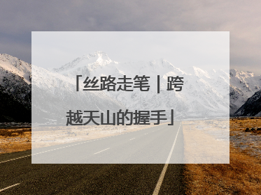 丝路走笔｜跨越天山的握手
