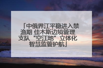 中俄界江平稳进入禁渔期 佳木斯边境管理支队“空江地”立体化智慧监管护航
