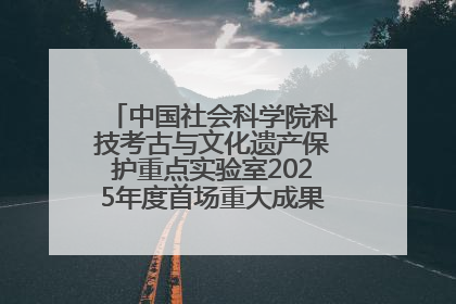 中国社会科学院科技考古与文化遗产保护重点实验室2025年度首场重大成果发布会在京举行
