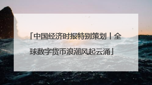 中国经济时报特别策划丨全球数字货币浪潮风起云涌