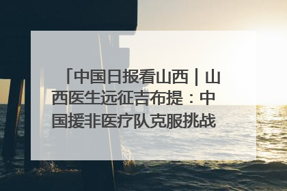 中国日报看山西｜山西医生远征吉布提：中国援非医疗队克服挑战救助非洲患者