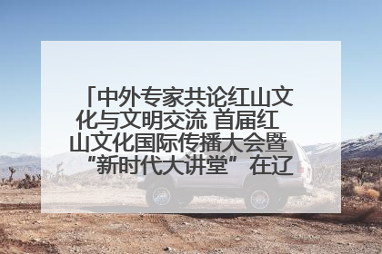 中外专家共论红山文化与文明交流 首届红山文化国际传播大会暨“新时代大讲堂”在辽宁朝阳举办