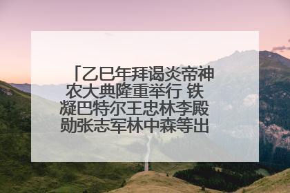 乙巳年拜谒炎帝神农大典隆重举行 铁凝巴特尔王忠林李殿勋张志军林中森等出席 孙伟主持