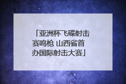 亚洲杯飞碟射击赛鸣枪 山西省首办国际射击大赛