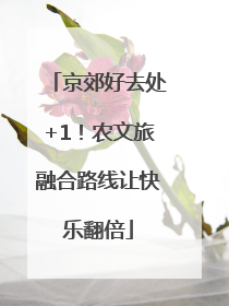 京郊好去处+1！农文旅融合路线让快乐翻倍