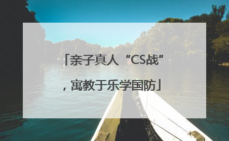 亲子真人“CS战”，寓教于乐学国防