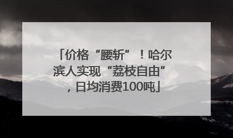 价格“腰斩”！哈尔滨人实现“荔枝自由”，日均消费100吨