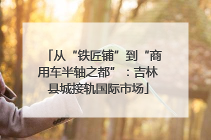 从“铁匠铺”到“商用车半轴之都”：吉林县城接轨国际市场